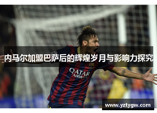 内马尔加盟巴萨后的辉煌岁月与影响力探究