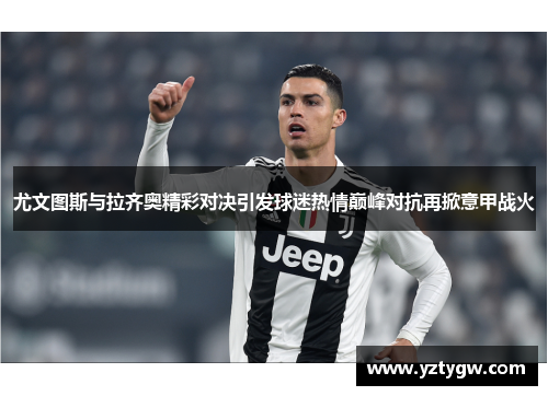 尤文图斯与拉齐奥精彩对决引发球迷热情巅峰对抗再掀意甲战火