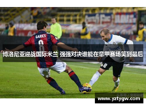 博洛尼亚迎战国际米兰 强强对决谁能在意甲赛场笑到最后