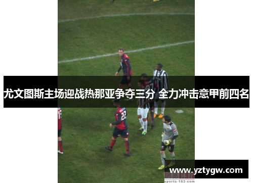 尤文图斯主场迎战热那亚争夺三分 全力冲击意甲前四名
