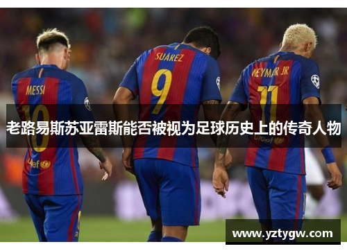 老路易斯苏亚雷斯能否被视为足球历史上的传奇人物