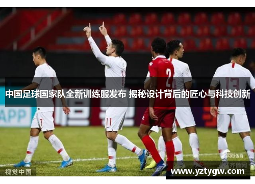 中国足球国家队全新训练服发布 揭秘设计背后的匠心与科技创新