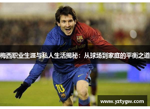 梅西职业生涯与私人生活揭秘：从球场到家庭的平衡之道