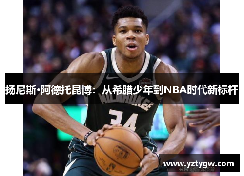 扬尼斯·阿德托昆博：从希腊少年到NBA时代新标杆