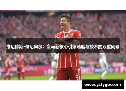 维尼修斯·儒尼奥尔：皇马新核心引爆速度与技术的双重风暴