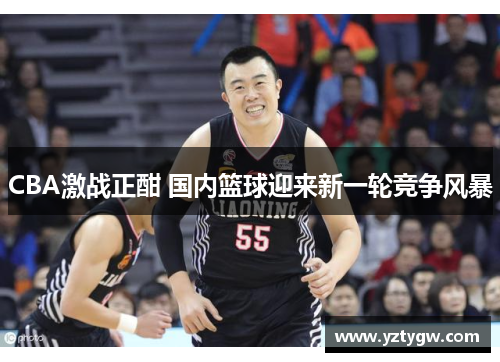 CBA激战正酣 国内篮球迎来新一轮竞争风暴